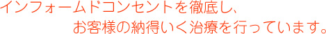 インフォームドコンセントを徹底し、お客様の納得いく治療を行っています。
